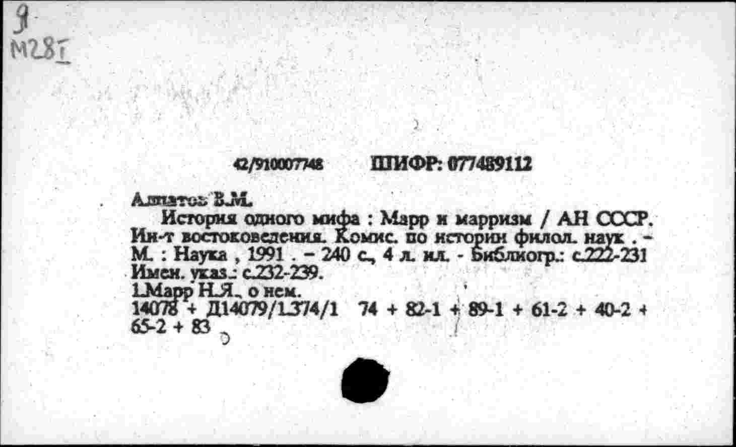 ﻿5 нЖ
42/9100077« ШИФР: 077489112
Алпзтеь ЗЛ.
История одного мифа : Марр и марризм / АН СССР. Ин-т востоковедения. Комис, по истории фклол. наук . -М. : Наука , 1991 . - 240 с, 4 л. кл. - Ьиблиогр.: с 777.741 Имен, указ-- С232-2Э9.
ЕМарр НЛ_ о нем.
14078 + Д14079/1374/1 74 + 82-1 + 89-1 + 61-2 + 40-2 4 65-2 + 83	.(